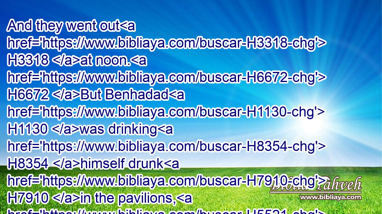 And they went out H3318 at noon. H6672 But Benhadad H1130 was drinking H8354 himself drunk H7910 in the pavilions, H5521 he H1931 and the kings, H4428 the thirty H7970 and two H8147 kings H4428 that helped H5826 him.