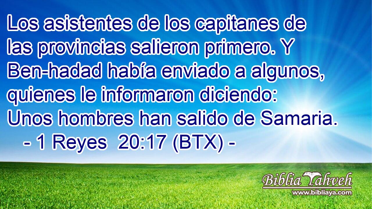 Los asistentes de los capitanes de las provincias salieron primero. Y Ben-hadad había enviado a algunos, quienes le informaron diciendo: Unos hombres han salido de Samaria.