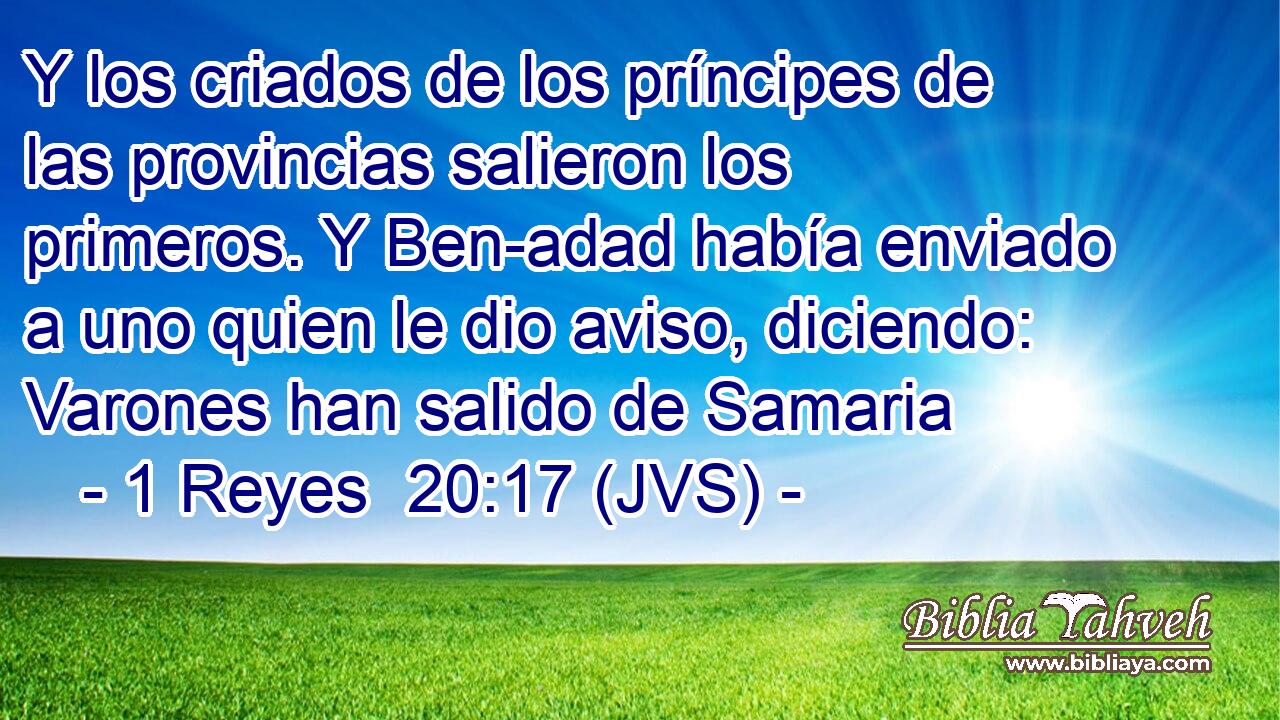 Y los criados de los príncipes de las provincias salieron los primeros. Y Ben-adad había enviado a uno quien le dio aviso, diciendo: Varones han salido de Samaria