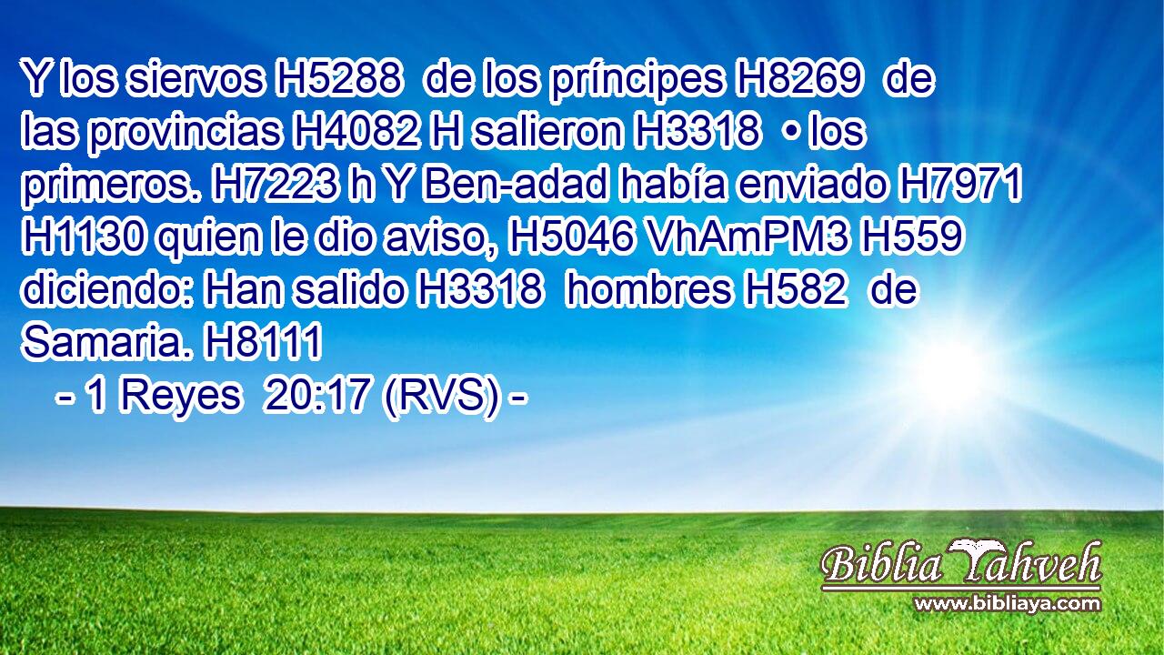 Y los siervos H5288  de los príncipes H8269  de las provincias H4082 H salieron H3318  • los primeros. H7223 h Y Ben-adad había enviado H7971  H1130 quien le dio aviso, H5046 VhAmPM3 H559 diciendo: Han salido H3318  hombres H582  de Samaria. H8111  