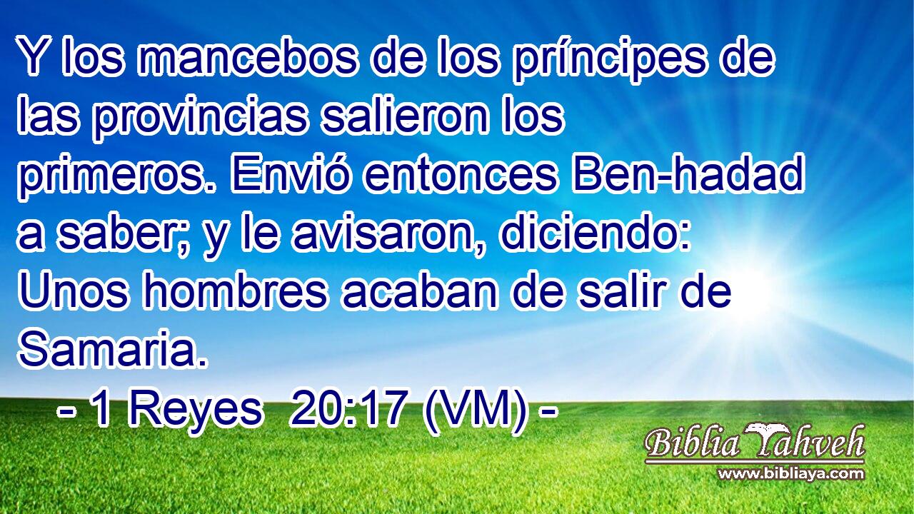  Y los mancebos de los príncipes de las provincias salieron los primeros. Envió entonces Ben-hadad a saber; y le avisaron, diciendo: Unos hombres acaban de salir de Samaria. 