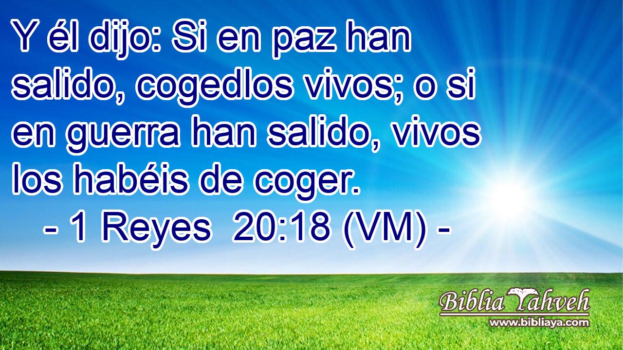  Y él dijo: Si en paz han salido, cogedlos vivos; o si en guerra han salido, vivos los habéis de coger. 