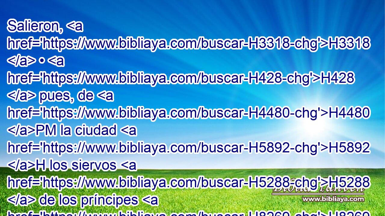 Salieron, H3318  • H428  pues, de H4480 PM la ciudad H5892 H los siervos H5288  de los príncipes H8269  de las provincias, H4082 H y en pos H310 PF de ellos • H834 XN el ejército. H2428 H 