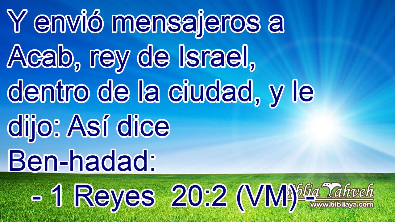  Y envió mensajeros a Acab, rey de Israel, dentro de la ciudad, y le dijo: Así dice Ben-hadad: 