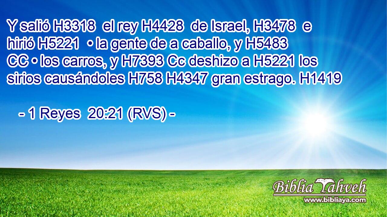 Y salió H3318  el rey H4428  de Israel, H3478  e hirió H5221  • la gente de a caballo, y H5483 CC • los carros, y H7393 Cc deshizo a H5221 los sirios causándoles H758 H4347 gran estrago. H1419  