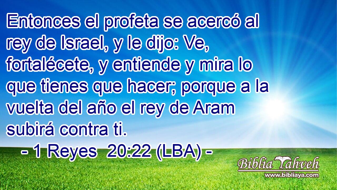 Entonces el profeta se acercó al rey de Israel, y le dijo: Ve, fortalécete, y entiende y mira lo que tienes que hacer; porque a la vuelta del año el rey de Aram subirá contra ti.