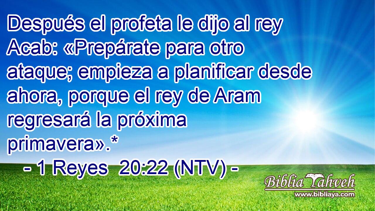 Después el profeta le dijo al rey Acab: «Prepárate para otro ataque; empieza a planificar desde ahora, porque el rey de Aram regresará la próxima primavera».*