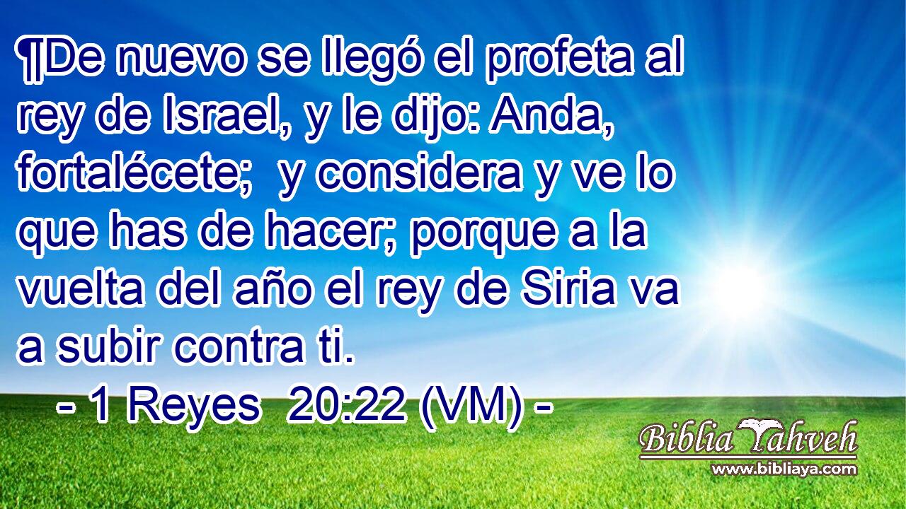  ¶De nuevo se llegó el profeta al rey de Israel, y le dijo: Anda, fortalécete;  y considera y ve lo que has de hacer; porque a la vuelta del año el rey de Siria va a subir contra ti. 
