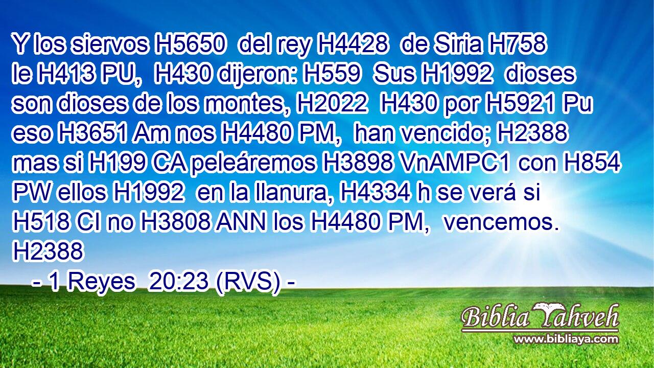 Y los siervos H5650  del rey H4428  de Siria H758  le H413 PU,  H430 dijeron: H559  Sus H1992  dioses son dioses de los montes, H2022  H430 por H5921 Pu eso H3651 Am nos H4480 PM,  han vencido; H2388  mas si H199 CA peleáremos H3898 VnAMPC1 con H854 PW ellos H1992  en la llanura, H4334 h se verá si H518 CI no H3808 ANN los H4480 PM,  vencemos. H2388  