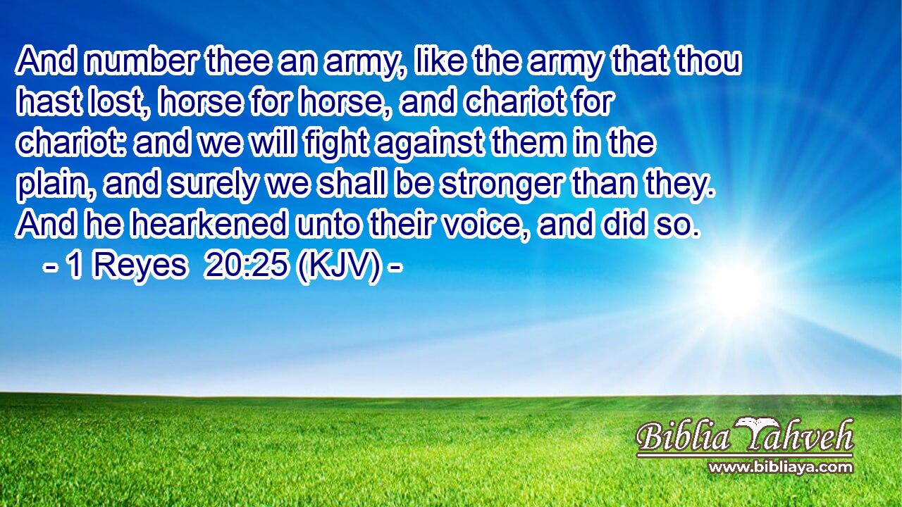 And number thee an army, like the army that thou hast lost, horse for horse, and chariot for chariot: and we will fight against them in the plain, and surely we shall be stronger than they. And he hearkened unto their voice, and did so.