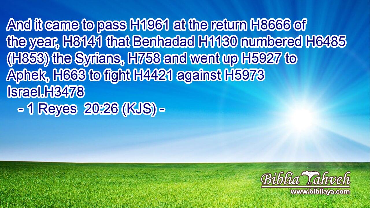 And it came to pass H1961 at the return H8666 of the year, H8141 that Benhadad H1130 numbered H6485 (H853) the Syrians, H758 and went up H5927 to Aphek, H663 to fight H4421 against H5973 Israel.H3478