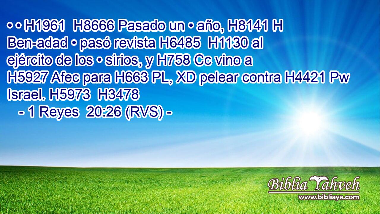 • • H1961  H8666 Pasado un • año, H8141 H Ben-adad • pasó revista H6485  H1130 al ejército de los • sirios, y H758 Cc vino a H5927 Afec para H663 PL, XD pelear contra H4421 Pw Israel. H5973  H3478 