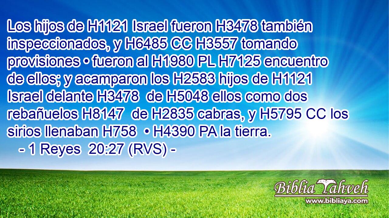 Los hijos de H1121 Israel fueron H3478 también inspeccionados, y H6485 CC H3557 tomando provisiones • fueron al H1980 PL H7125 encuentro de ellos; y acamparon los H2583 hijos de H1121 Israel delante H3478  de H5048 ellos como dos rebañuelos H8147  de H2835 cabras, y H5795 CC los sirios llenaban H758  • H4390 PA la tierra. 