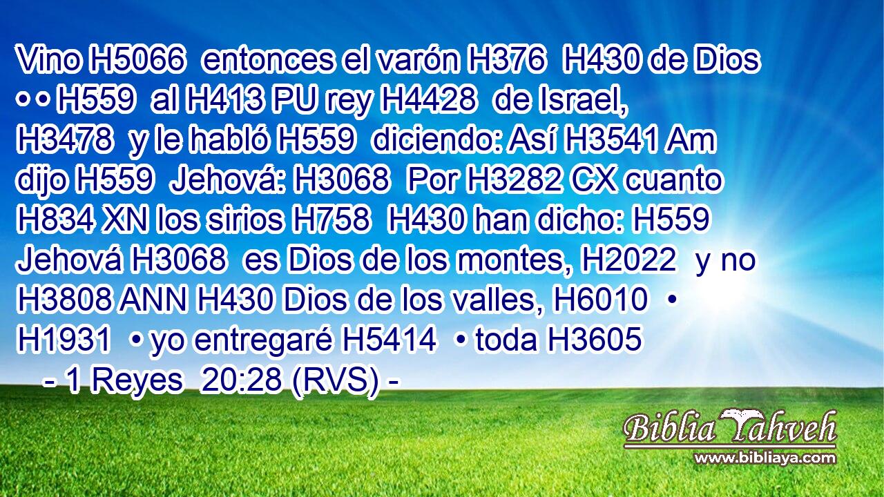 Vino H5066  entonces el varón H376  H430 de Dios • • H559  al H413 PU rey H4428  de Israel, H3478  y le habló H559  diciendo: Así H3541 Am dijo H559  Jehová: H3068  Por H3282 CX cuanto H834 XN los sirios H758  H430 han dicho: H559  Jehová H3068  es Dios de los montes, H2022  y no H3808 ANN H430 Dios de los valles, H6010  • H1931  • yo entregaré H5414  • toda H3605 