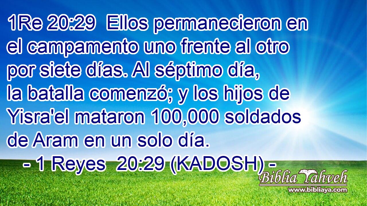  Ellos permanecieron en el campamento uno frente al otro por siete días. Al séptimo día, la batalla comenzó; y los hijos de Yisra'el mataron 100,000 soldados de Aram en un solo día. 