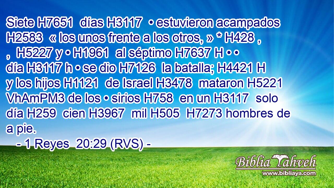 Siete H7651  días H3117  • estuvieron acampados H2583  « los unos frente a los otros, » * H428 , ,  H5227 y • H1961  al séptimo H7637 H • • día H3117 h • se dio H7126  la batalla; H4421 H y los hijos H1121  de Israel H3478  mataron H5221 VhAmPM3 de los • sirios H758  en un H3117  solo día H259  cien H3967  mil H505  H7273 hombres de a pie. 