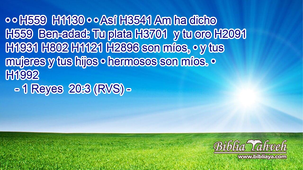 • • H559  H1130 • • Así H3541 Am ha dicho H559  Ben-adad: Tu plata H3701  y tu oro H2091  H1931 H802 H1121 H2896 son míos, • y tus mujeres y tus hijos • hermosos son míos. • H1992  