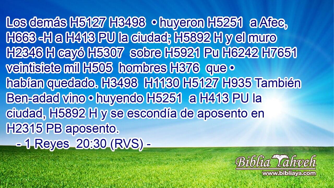 Los demás H5127 H3498  • huyeron H5251  a Afec, H663 -H a H413 PU la ciudad; H5892 H y el muro H2346 H cayó H5307  sobre H5921 Pu H6242 H7651 veintisiete mil H505  hombres H376  que • habían quedado. H3498  H1130 H5127 H935 También Ben-adad vino • huyendo H5251  a H413 PU la ciudad, H5892 H y se escondía de aposento en H2315 PB aposento. 