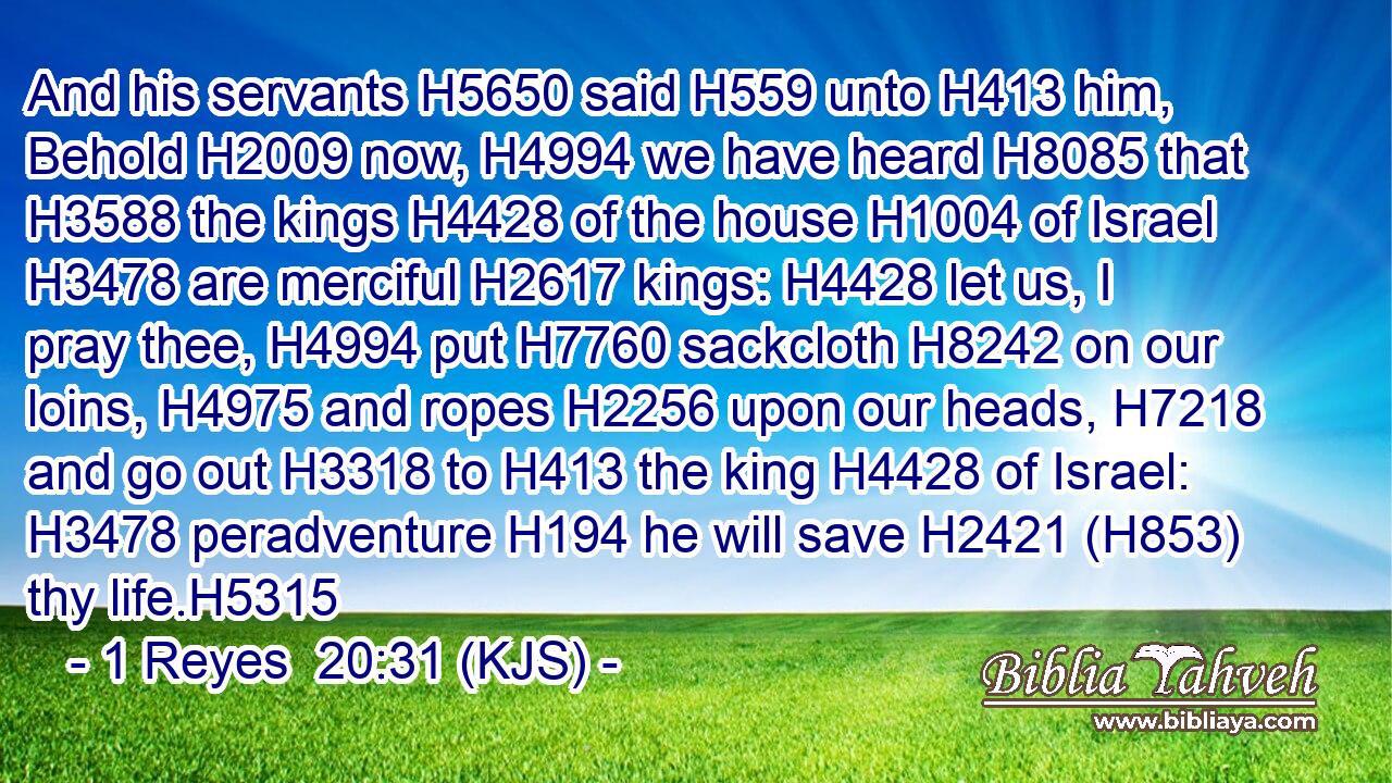 And his servants H5650 said H559 unto H413 him, Behold H2009 now, H4994 we have heard H8085 that H3588 the kings H4428 of the house H1004 of Israel H3478 are merciful H2617 kings: H4428 let us, I pray thee, H4994 put H7760 sackcloth H8242 on our loins, H4975 and ropes H2256 upon our heads, H7218 and go out H3318 to H413 the king H4428 of Israel: H3478 peradventure H194 he will save H2421 (H853) thy life.H5315