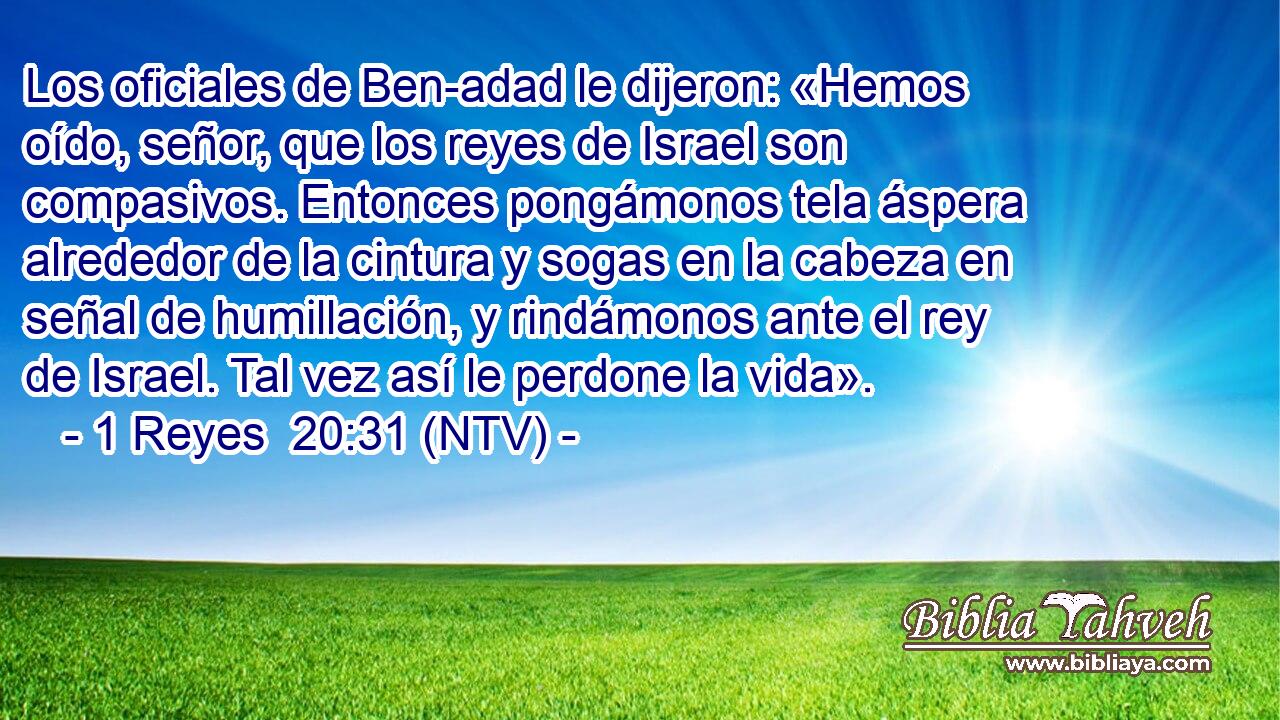Los oficiales de Ben-adad le dijeron: «Hemos oído, señor, que los reyes de Israel son compasivos. Entonces pongámonos tela áspera alrededor de la cintura y sogas en la cabeza en señal de humillación, y rindámonos ante el rey de Israel. Tal vez así le perdone la vida».
