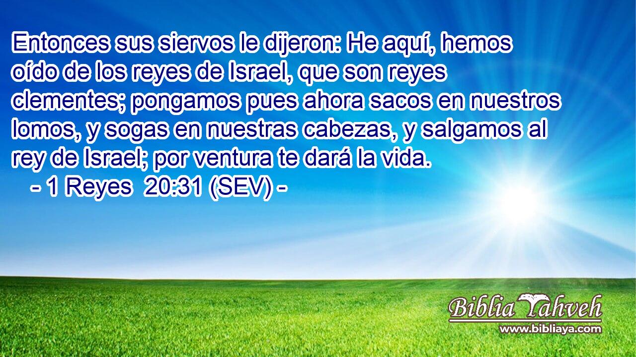 Entonces sus siervos le dijeron: He aquí, hemos oído de los reyes de Israel, que son reyes clementes; pongamos pues ahora sacos en nuestros lomos, y sogas en nuestras cabezas, y salgamos al rey de Israel; por ventura te dará la vida.