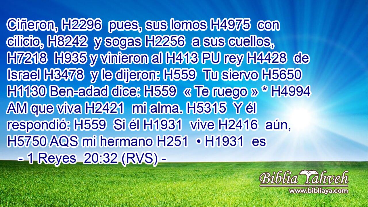 Ciñeron, H2296  pues, sus lomos H4975  con cilicio, H8242  y sogas H2256  a sus cuellos, H7218  H935 y vinieron al H413 PU rey H4428  de Israel H3478  y le dijeron: H559  Tu siervo H5650  H1130 Ben-adad dice: H559  « Te ruego » * H4994 AM que viva H2421  mi alma. H5315  Y él respondió: H559  Si él H1931  vive H2416  aún, H5750 AQS mi hermano H251  • H1931  es