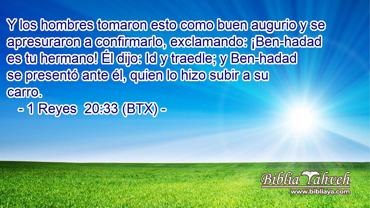 Y los hombres tomaron esto como buen augurio y se apresuraron a confirmarlo, exclamando: ¡Ben-hadad es tu hermano! Él dijo: Id y traedle; y Ben-hadad se presentó ante él, quien lo hizo subir a su carro.