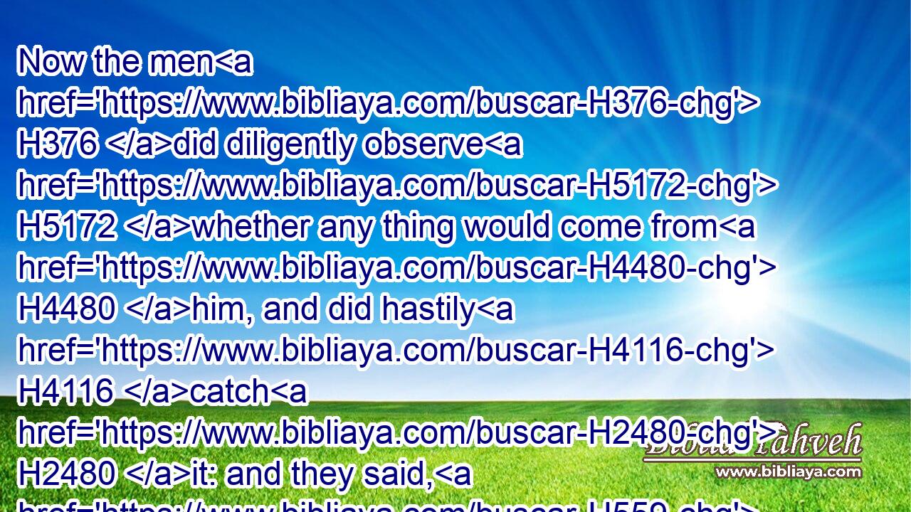 Now the men H376 did diligently observe H5172 whether any thing would come from H4480 him, and did hastily H4116 catch H2480 it: and they said, H559 Thy brother H251 Benhadad. H1130 Then he said, H559 Go H935 ye, bring H3947 him. Then Benhadad H1130 came forth H3318 to H413 him; and he caused him to come up H5927 into H5921 the chariot.H4818