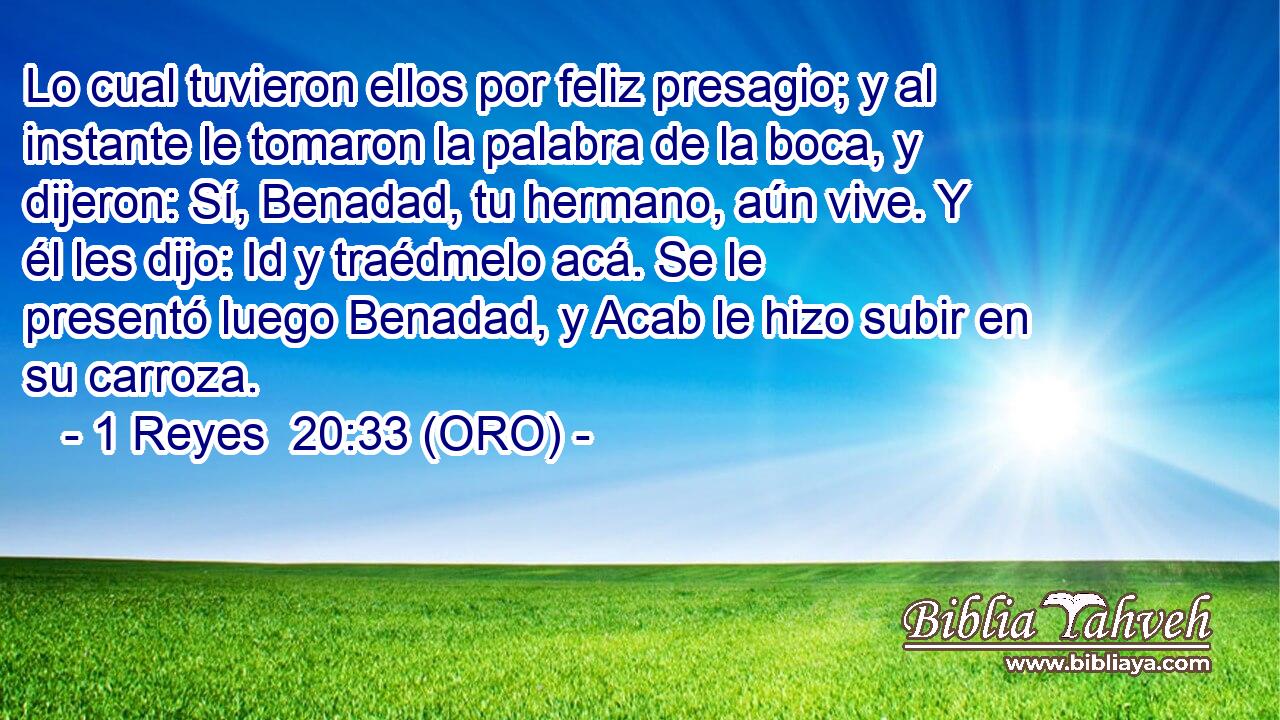 Lo cual tuvieron ellos por feliz presagio; y al instante le tomaron la palabra de la boca, y dijeron: Sí, Benadad, tu hermano, aún vive. Y él les dijo: Id y traédmelo acá. Se le presentó luego Benadad, y Acab le hizo subir en su carroza. 