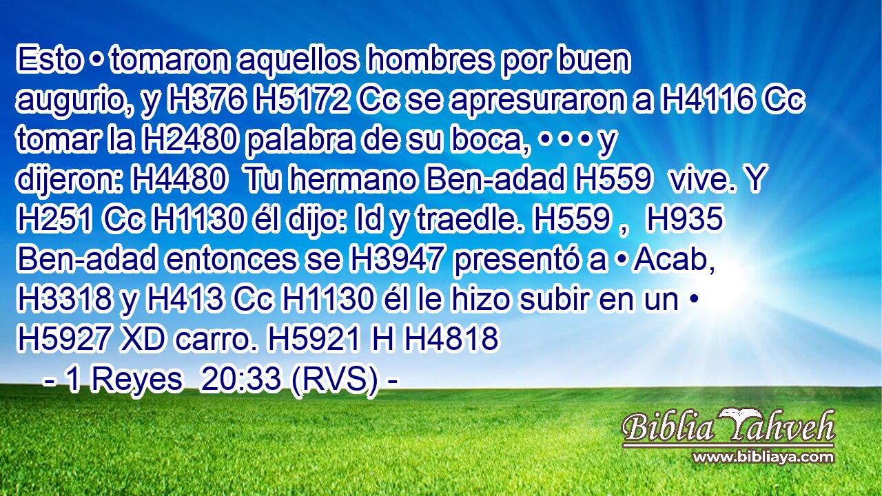 Esto • tomaron aquellos hombres por buen augurio, y H376 H5172 Cc se apresuraron a H4116 Cc tomar la H2480 palabra de su boca, • • • y dijeron: H4480  Tu hermano Ben-adad H559  vive. Y H251 Cc H1130 él dijo: Id y traedle. H559 ,  H935 Ben-adad entonces se H3947 presentó a • Acab, H3318 y H413 Cc H1130 él le hizo subir en un • H5927 XD carro. H5921 H H4818 