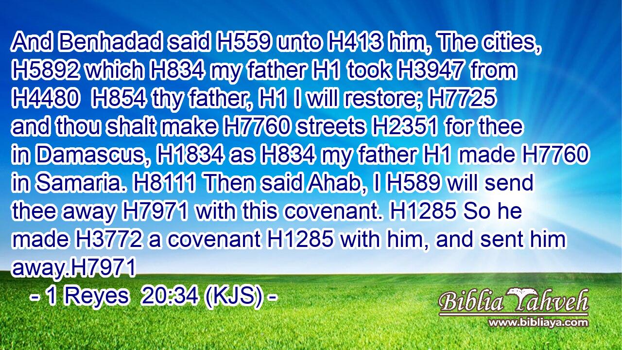 And Benhadad said H559 unto H413 him, The cities, H5892 which H834 my father H1 took H3947 from H4480  H854 thy father, H1 I will restore; H7725 and thou shalt make H7760 streets H2351 for thee in Damascus, H1834 as H834 my father H1 made H7760 in Samaria. H8111 Then said Ahab, I H589 will send thee away H7971 with this covenant. H1285 So he made H3772 a covenant H1285 with him, and sent him away.H7971