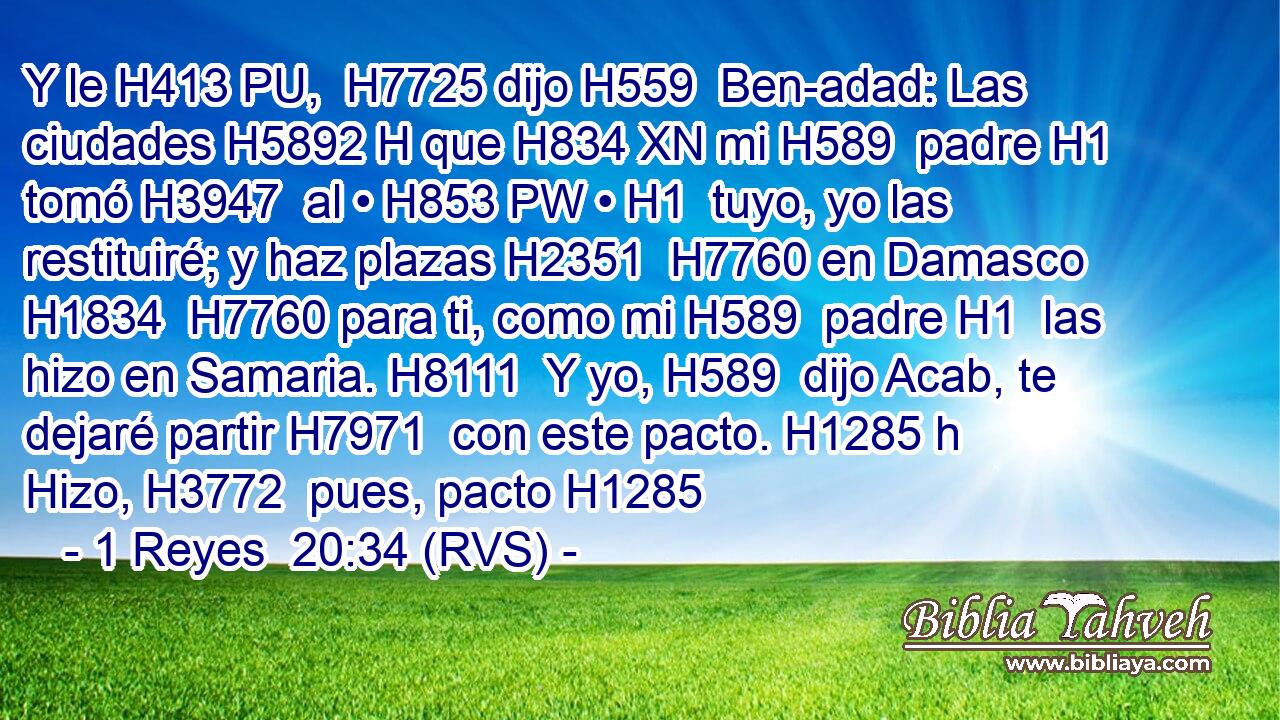 Y le H413 PU,  H7725 dijo H559  Ben-adad: Las ciudades H5892 H que H834 XN mi H589  padre H1  tomó H3947  al • H853 PW • H1  tuyo, yo las restituiré; y haz plazas H2351  H7760 en Damasco H1834  H7760 para ti, como mi H589  padre H1  las hizo en Samaria. H8111  Y yo, H589  dijo Acab, te dejaré partir H7971  con este pacto. H1285 h Hizo, H3772  pues, pacto H1285  