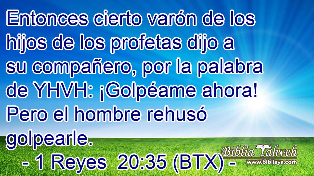 Entonces cierto varón de los hijos de los profetas dijo a su compañero, por la palabra de YHVH: ¡Golpéame ahora! Pero el hombre rehusó golpearle.