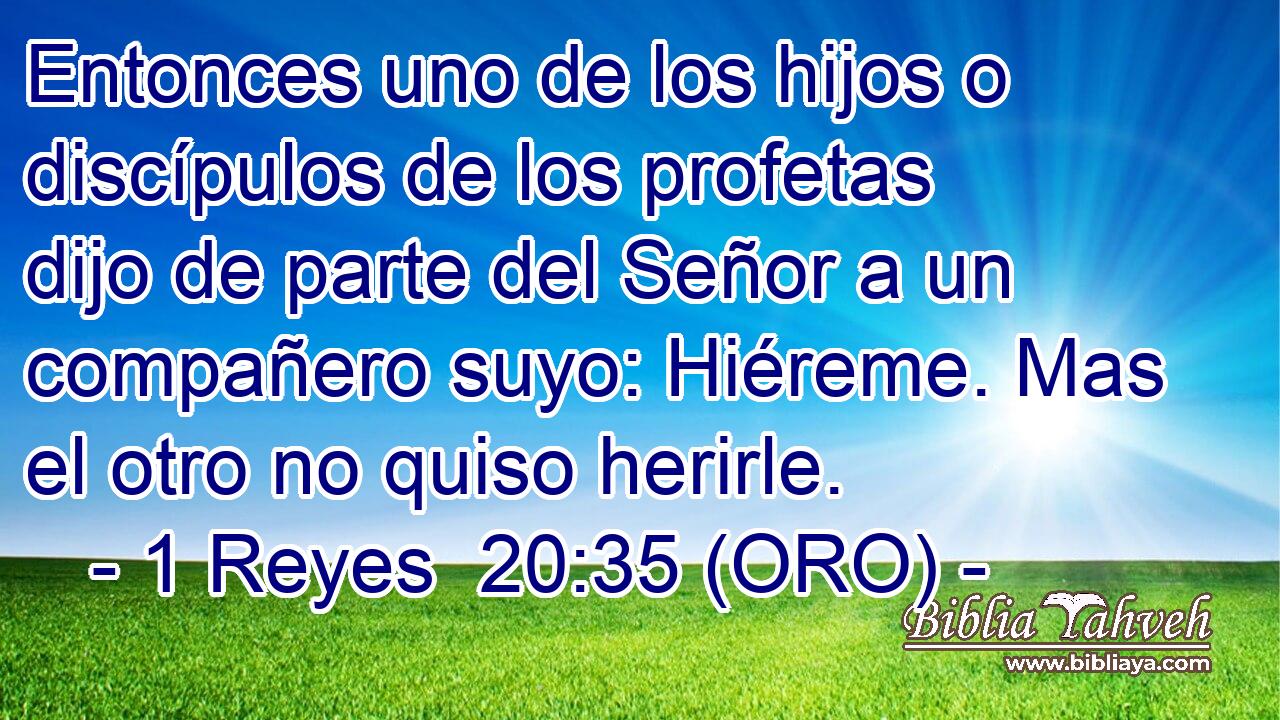  Entonces uno de los hijos o discípulos de los profetas dijo de parte del Señor a un compañero suyo: Hiéreme. Mas el otro no quiso herirle. 