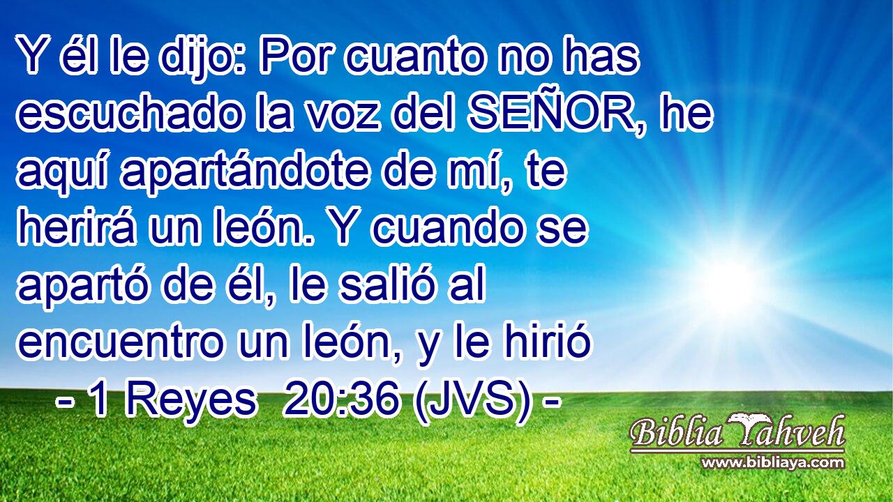 Y él le dijo: Por cuanto no has escuchado la voz del SEÑOR, he aquí apartándote de mí, te herirá un león. Y cuando se apartó de él, le salió al encuentro un león, y le hirió