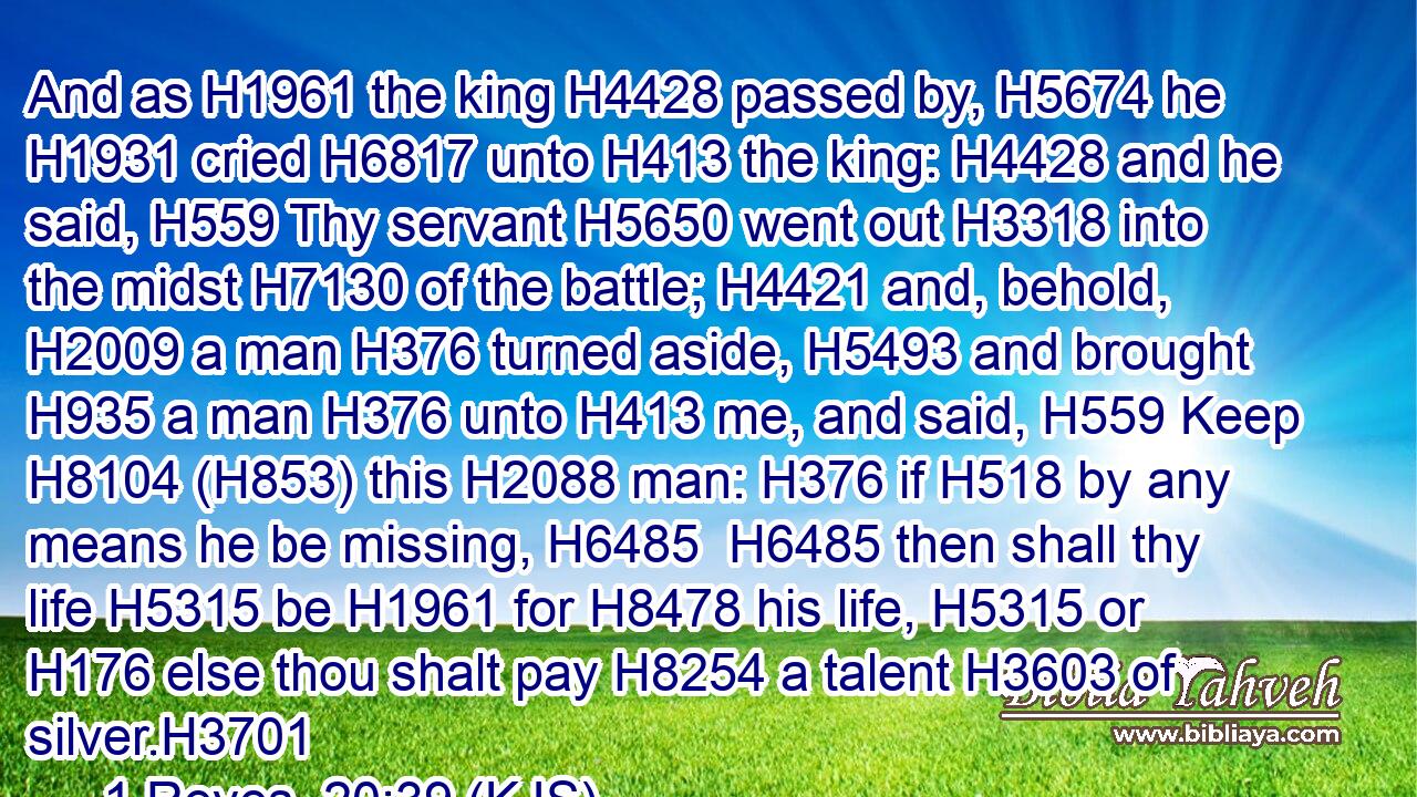 And as H1961 the king H4428 passed by, H5674 he H1931 cried H6817 unto H413 the king: H4428 and he said, H559 Thy servant H5650 went out H3318 into the midst H7130 of the battle; H4421 and, behold, H2009 a man H376 turned aside, H5493 and brought H935 a man H376 unto H413 me, and said, H559 Keep H8104 (H853) this H2088 man: H376 if H518 by any means he be missing, H6485  H6485 then shall thy life H5315 be H1961 for H8478 his life, H5315 or H176 else thou shalt pay H8254 a talent H3603 of silver.H3701