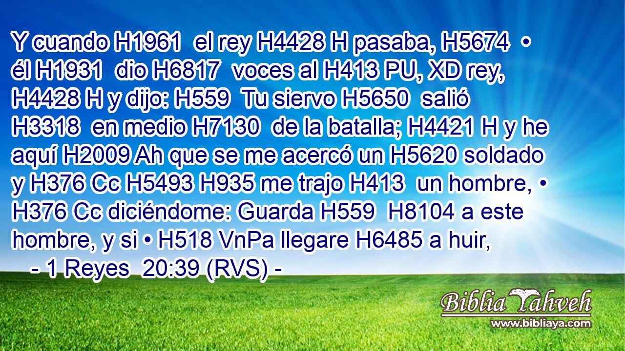 Y cuando H1961  el rey H4428 H pasaba, H5674  • él H1931  dio H6817  voces al H413 PU, XD rey, H4428 H y dijo: H559  Tu siervo H5650  salió H3318  en medio H7130  de la batalla; H4421 H y he aquí H2009 Ah que se me acercó un H5620 soldado y H376 Cc H5493 H935 me trajo H413  un hombre, • H376 Cc diciéndome: Guarda H559  H8104 a este hombre, y si • H518 VnPa llegare H6485 a huir,