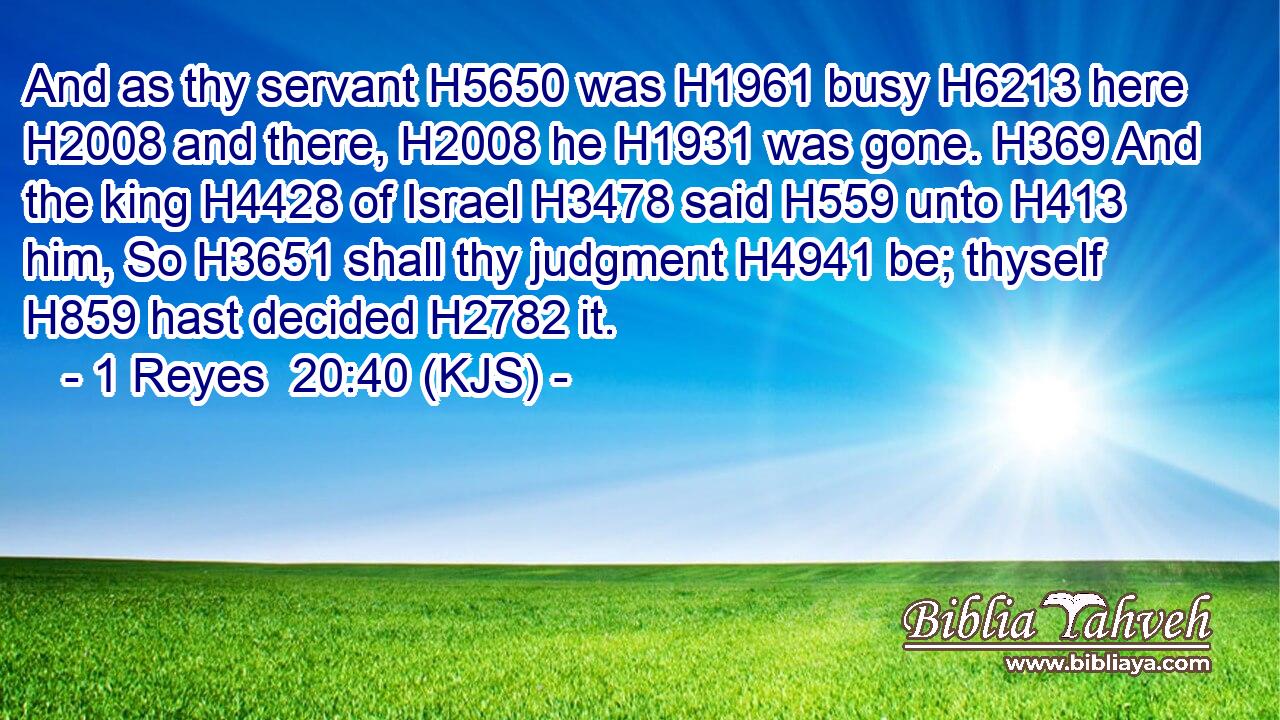And as thy servant H5650 was H1961 busy H6213 here H2008 and there, H2008 he H1931 was gone. H369 And the king H4428 of Israel H3478 said H559 unto H413 him, So H3651 shall thy judgment H4941 be; thyself H859 hast decided H2782 it.