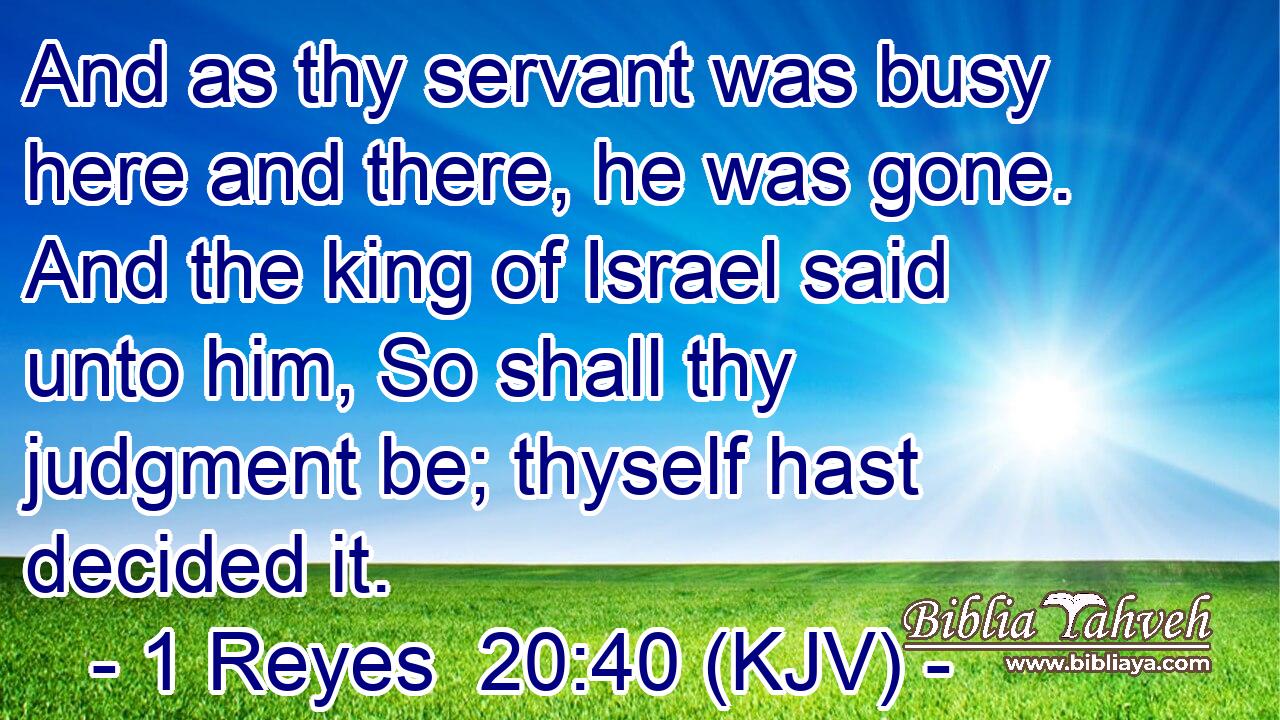 And as thy servant was busy here and there, he was gone. And the king of Israel said unto him, So shall thy judgment be; thyself hast decided it.