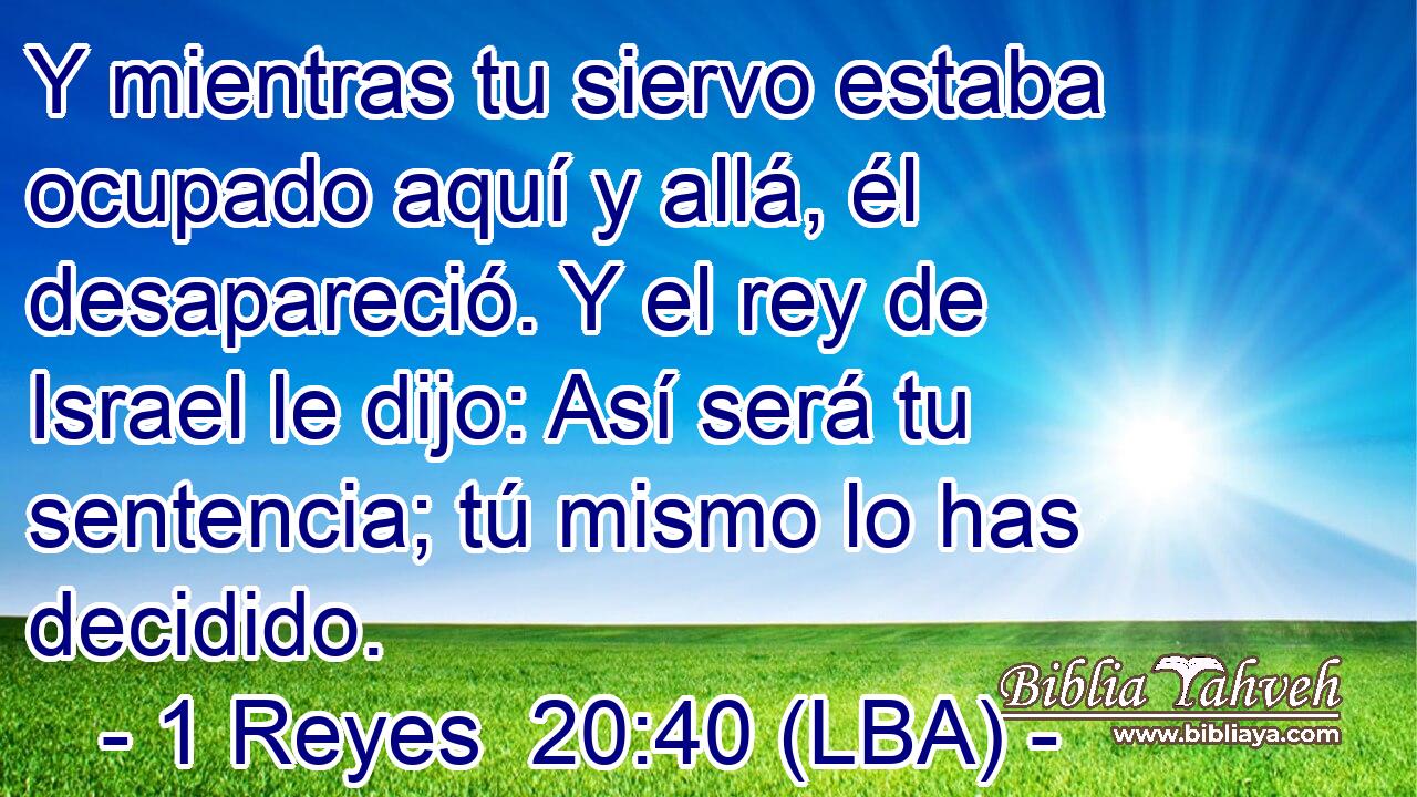Y mientras tu siervo estaba ocupado aquí y allá, él desapareció. Y el rey de Israel le dijo: Así será tu sentencia; tú mismo lo has decidido.