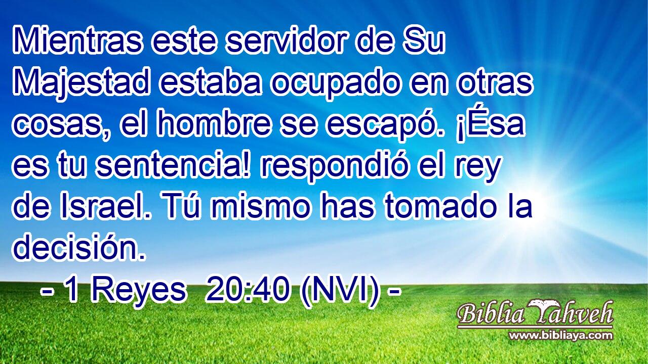  Mientras este servidor de Su Majestad estaba ocupado en otras cosas, el hombre se escapó. ¡Ésa es tu sentencia! respondió el rey de Israel. Tú mismo has tomado la decisión. 