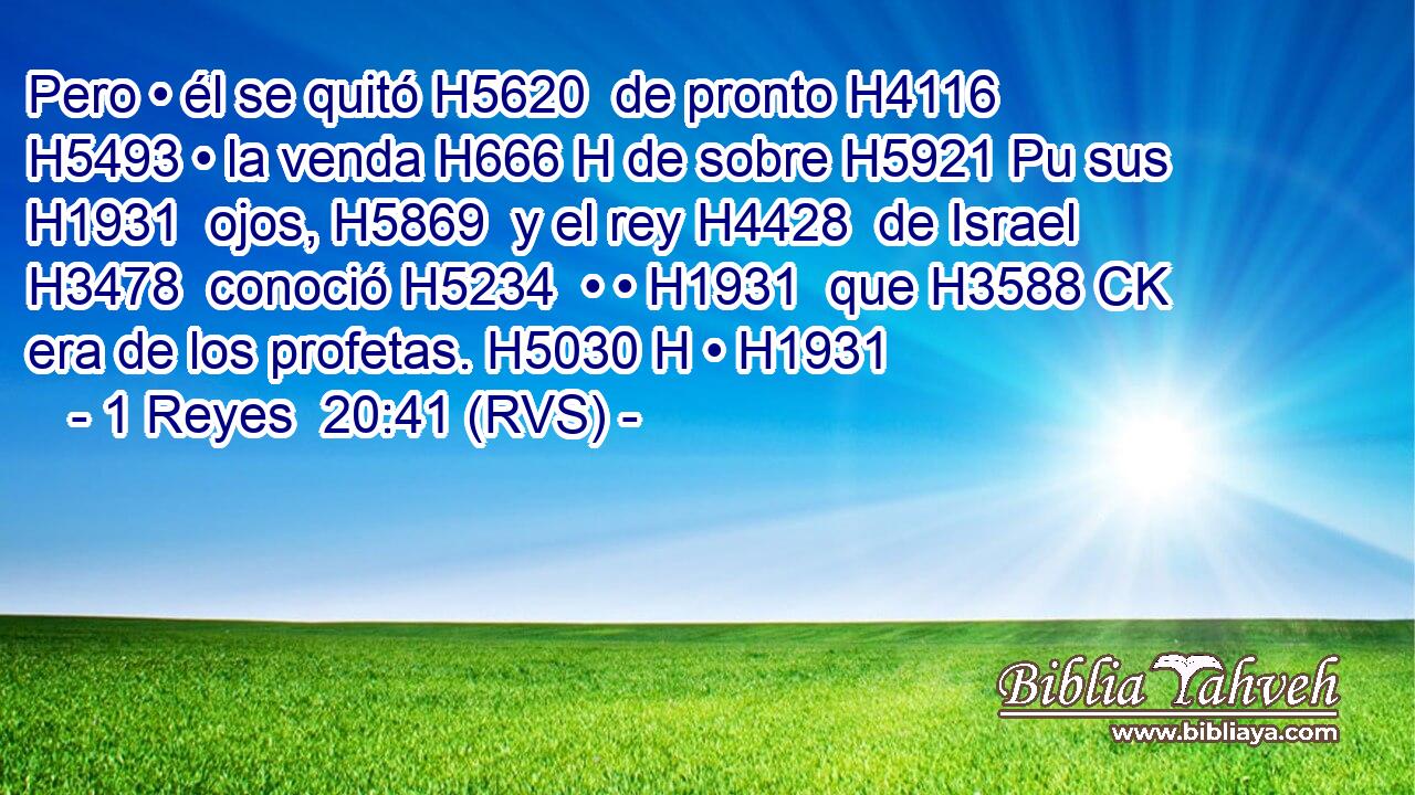 Pero • él se quitó H5620  de pronto H4116  H5493 • la venda H666 H de sobre H5921 Pu sus H1931  ojos, H5869  y el rey H4428  de Israel H3478  conoció H5234  • • H1931  que H3588 CK era de los profetas. H5030 H • H1931  