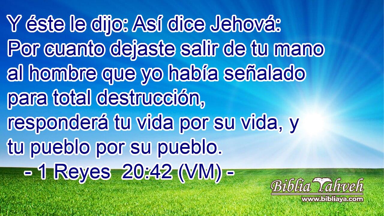  Y éste le dijo: Así dice Jehová: Por cuanto dejaste salir de tu mano al hombre que yo había señalado para total destrucción, responderá tu vida por su vida, y tu pueblo por su pueblo. 
