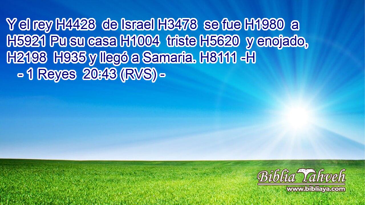 Y el rey H4428  de Israel H3478  se fue H1980  a H5921 Pu su casa H1004  triste H5620  y enojado, H2198  H935 y llegó a Samaria. H8111 -H 