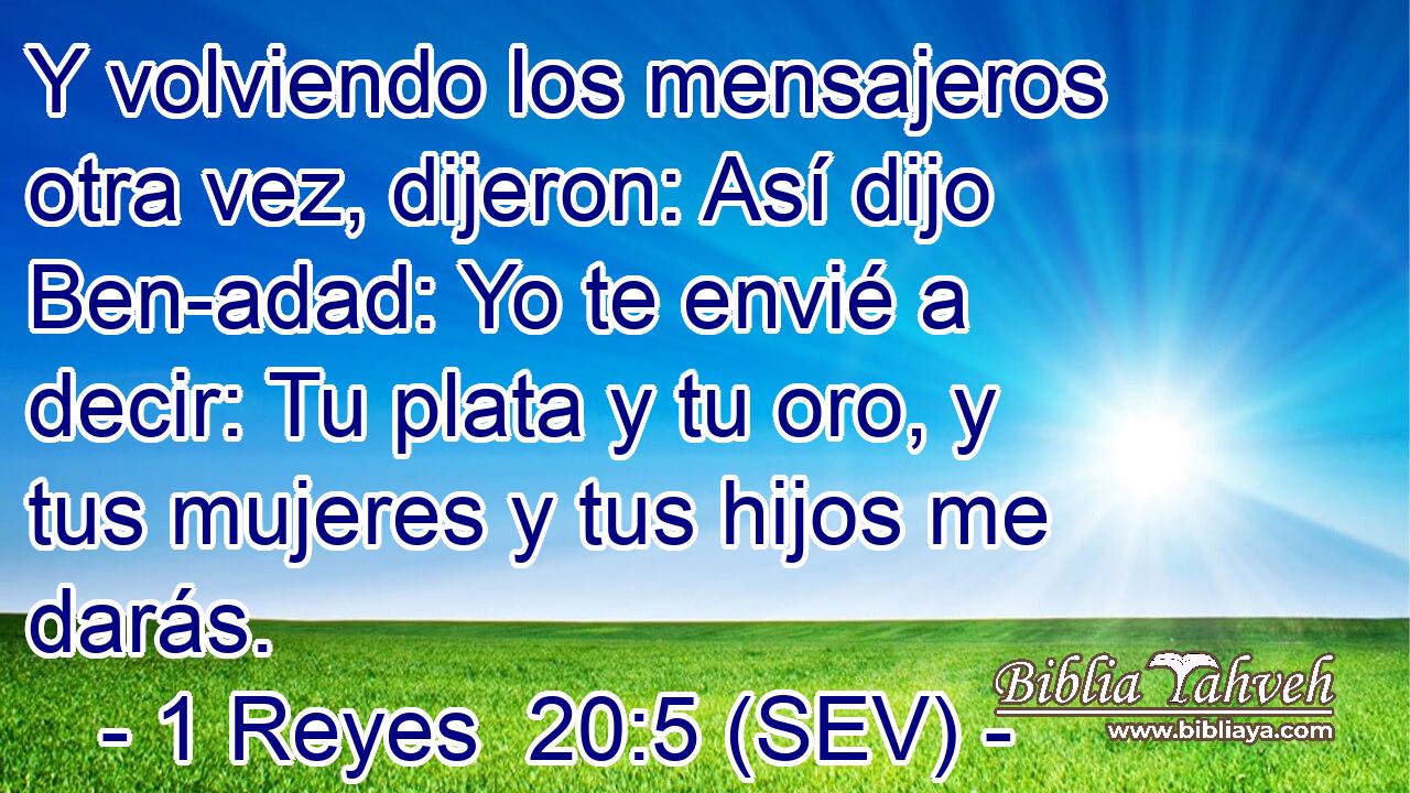 Y volviendo los mensajeros otra vez, dijeron: Así dijo Ben-adad: Yo te envié a decir: Tu plata y tu oro, y tus mujeres y tus hijos me darás.