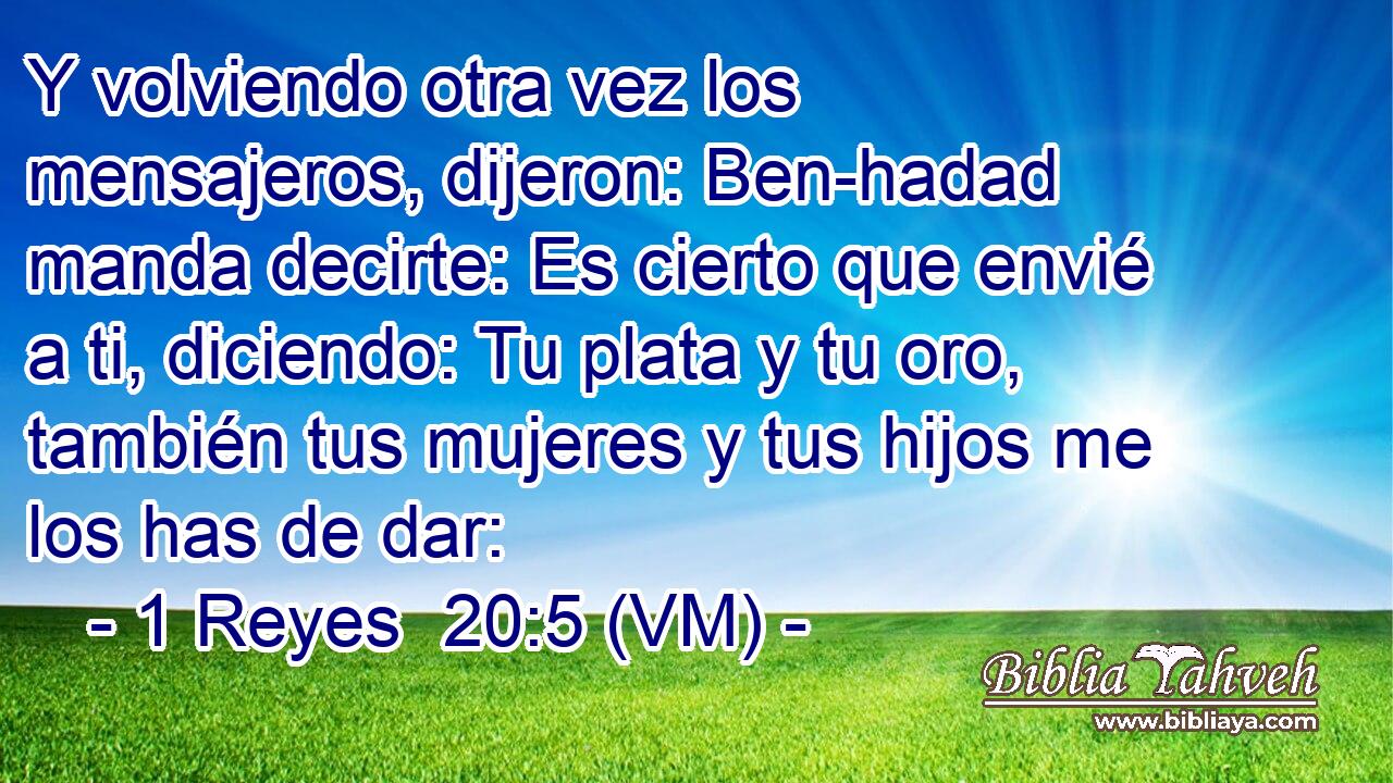  Y volviendo otra vez los mensajeros, dijeron: Ben-hadad manda decirte: Es cierto que envié a ti, diciendo: Tu plata y tu oro, también tus mujeres y tus hijos me los has de dar: 