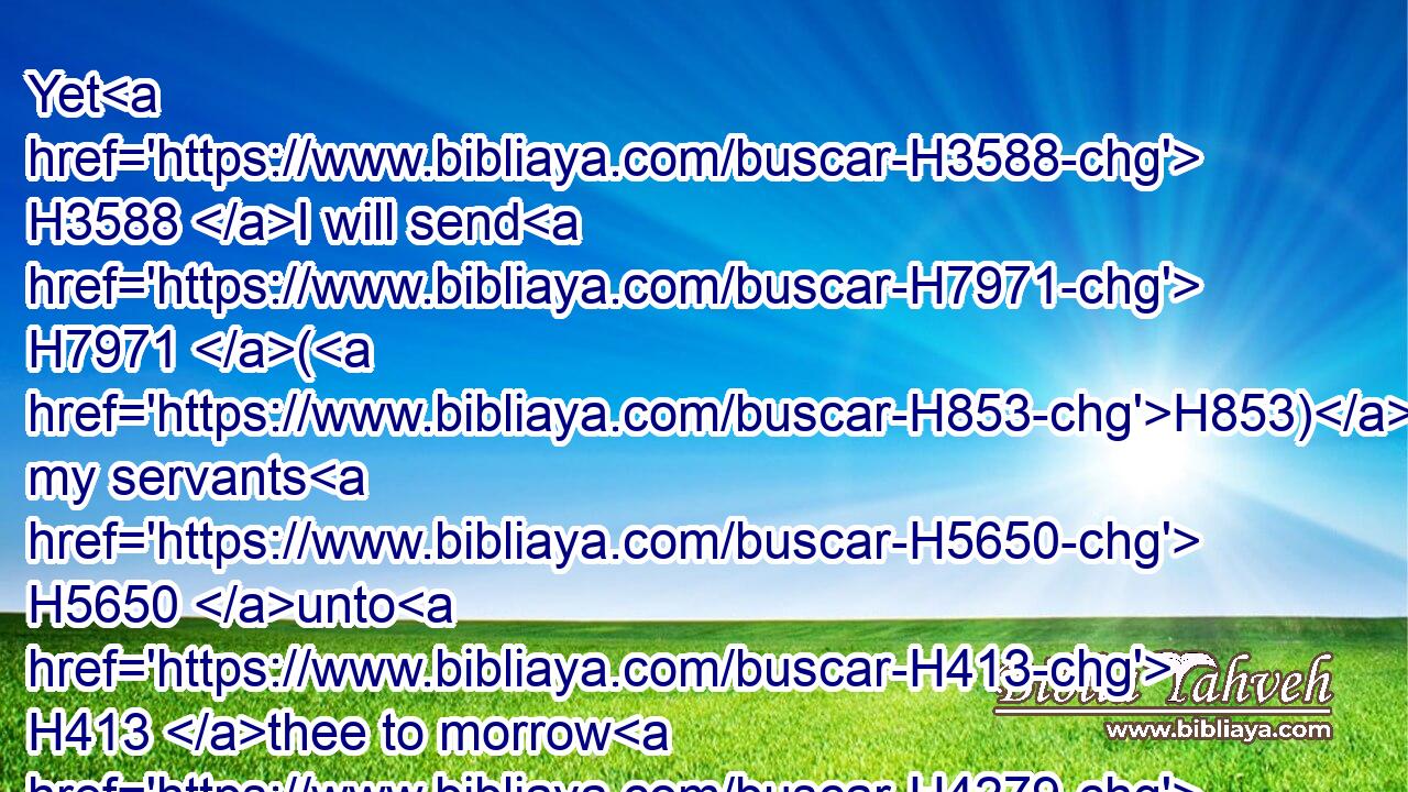 Yet H3588 I will send H7971 (H853) my servants H5650 unto H413 thee to morrow H4279 about H518 this time, H6256 and they shall search H2664 (H853) thine house, H1004 and the houses H1004 of thy servants; H5650 and it shall be, H1961 that whatsoever H3605 is pleasant H4261 in thine eyes, H5869 they shall put H7760 it in their hand, H3027 and take it away.H3947