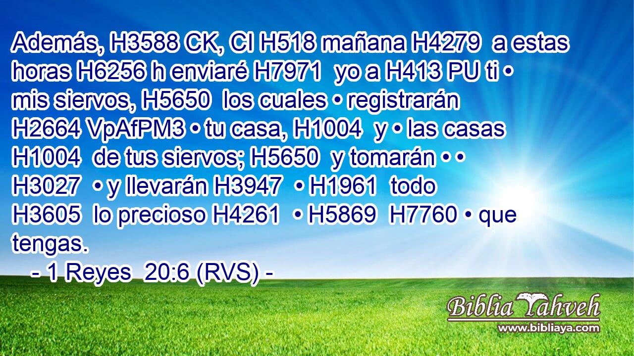 Además, H3588 CK, CI H518 mañana H4279  a estas horas H6256 h enviaré H7971  yo a H413 PU ti • mis siervos, H5650  los cuales • registrarán H2664 VpAfPM3 • tu casa, H1004  y • las casas H1004  de tus siervos; H5650  y tomarán • • H3027  • y llevarán H3947  • H1961  todo H3605  lo precioso H4261  • H5869  H7760 • que tengas. 