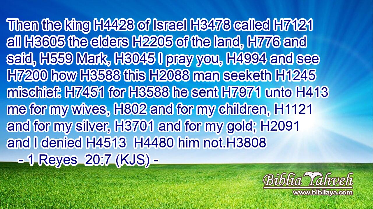 Then the king H4428 of Israel H3478 called H7121 all H3605 the elders H2205 of the land, H776 and said, H559 Mark, H3045 I pray you, H4994 and see H7200 how H3588 this H2088 man seeketh H1245 mischief: H7451 for H3588 he sent H7971 unto H413 me for my wives, H802 and for my children, H1121 and for my silver, H3701 and for my gold; H2091 and I denied H4513  H4480 him not.H3808