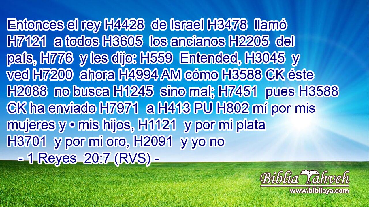 Entonces el rey H4428  de Israel H3478  llamó H7121  a todos H3605  los ancianos H2205  del país, H776  y les dijo: H559  Entended, H3045  y ved H7200  ahora H4994 AM cómo H3588 CK éste H2088  no busca H1245  sino mal; H7451  pues H3588 CK ha enviado H7971  a H413 PU H802 mí por mis mujeres y • mis hijos, H1121  y por mi plata H3701  y por mi oro, H2091  y yo no
